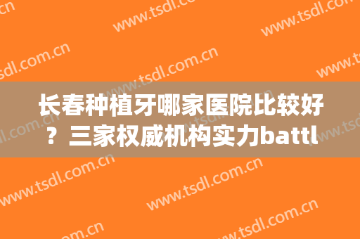 长春种植牙哪家医院比较好？三家权威机构实力battle，谁会位居第一？(长春 种植牙)
