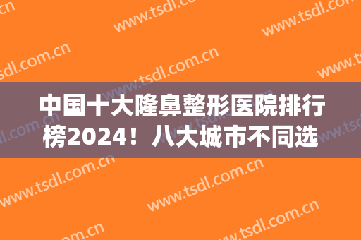 中国十大隆鼻整形医院排行榜2024！八大城市不同选择！(全国隆鼻最好的医院是哪里)
