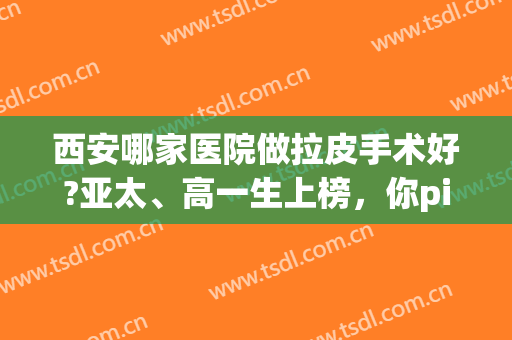 西安哪家医院做拉皮手术好?亚太、高一生上榜，你pick哪一家？(西安做皮秒的医院)
