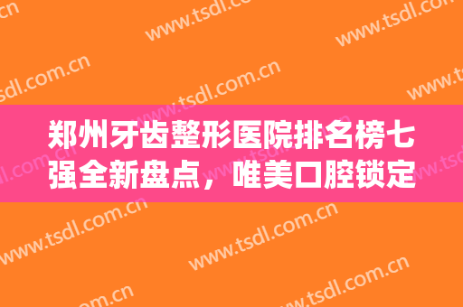 郑州牙齿整形医院排名榜七强全新盘点，唯美口腔锁定前五_整牙必看！