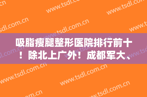 吸脂瘦腿整形医院排行前十！除北上广外！成都军大、杭州连天美入围(瘦大腿吸脂整容医院)
