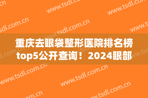 重庆去眼袋整形医院排名榜top5公开查询！2024眼部整形价目表曝光了(重庆哪家整形医院做眼袋好)