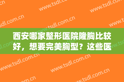 西安哪家整形医院隆胸比较好，想要完美胸型？这些医院可以帮到你！(西安哪家医院做隆胸好)