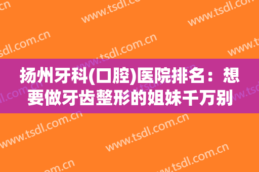 扬州牙科(口腔)医院排名：想要做牙齿整形的姐妹千万别错过，精选名单建议收藏~