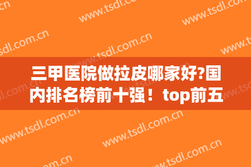 三甲医院做拉皮哪家好?国内排名榜前十强！top前五名全在北京地区(成都拉皮口碑最好的医院)