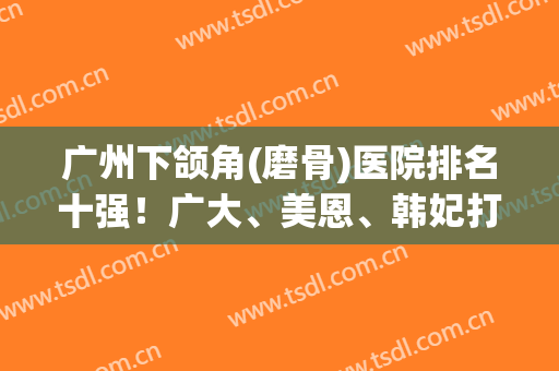 广州下颌角(磨骨)医院排名十强！广大、美恩、韩妃打造颜值天花板
