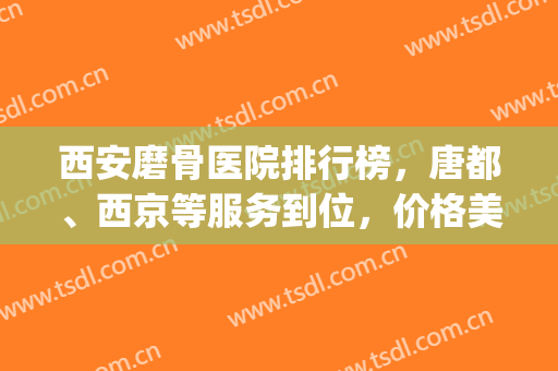 西安磨骨医院排行榜，唐都、西京等服务到位，价格美丽！(西安唐都医院骨科怎么样)