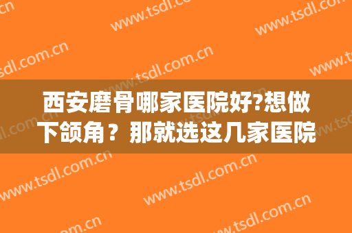 西安磨骨哪家医院好?想做下颌角？那就选这几家医院！(西安西京医院下颌角磨骨手术)
