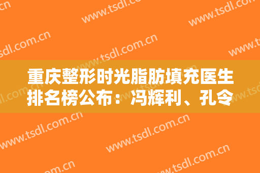 重庆整形时光脂肪填充医生排名榜公布：冯辉利、孔令杰数一数二，收藏吧