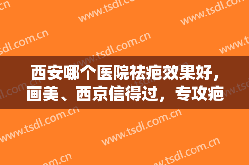 西安哪个医院祛疤效果好，画美、西京信得过，专攻疤痕修复机构！(西安去疤痕好的医院)