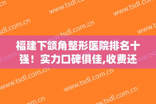 福建下颌角整形医院排名十强！实力口碑俱佳,收费还不贵！(福建正颌手术哪家医院比较好)