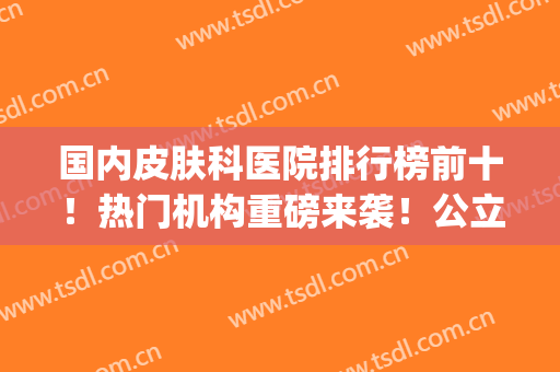 国内皮肤科医院排行榜前十！热门机构重磅来袭！公立医美推荐(皮肤医院排名前三)