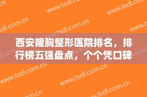 西安隆胸整形医院排名，排行榜五强盘点，个个凭口碑上榜！(西安排名前三隆胸医院)