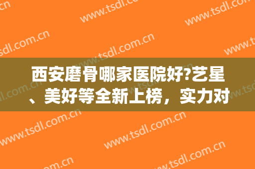 西安磨骨哪家医院好?艺星、美好等全新上榜，实力对比！(西安最好的正骨医院排名榜)