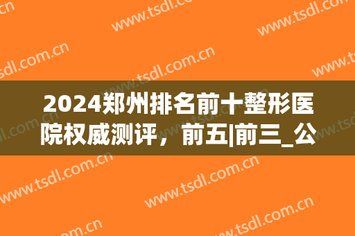 2024郑州排名前十整形医院权威测评，前五|前三_公立私立深度点评(郑州排名第一的整形医院)