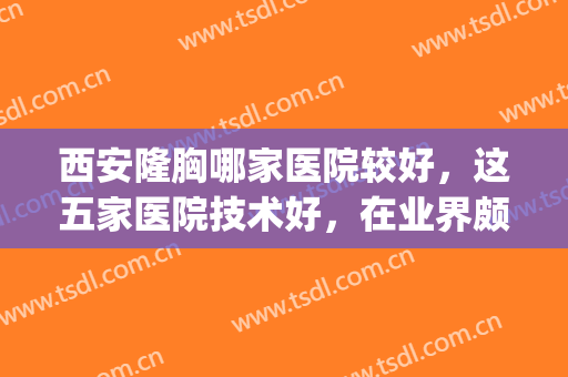 西安隆胸哪家医院较好，这五家医院技术好，在业界颇有声望(西安西京医院隆胸怎么样)