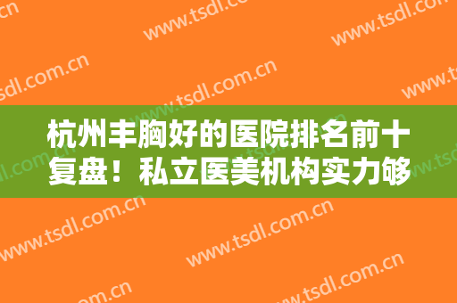 杭州丰胸好的医院排名前十复盘！私立医美机构实力够呛！价格表齐发~