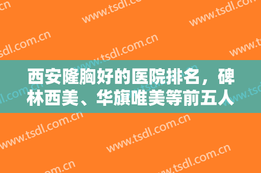西安隆胸好的医院排名，碑林西美、华旗唯美等前五人气爆表，附价格表
