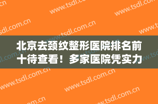 北京去颈纹整形医院排名前十待查看！多家医院凭实力入围~(北京去颈纹的医院哪家好)