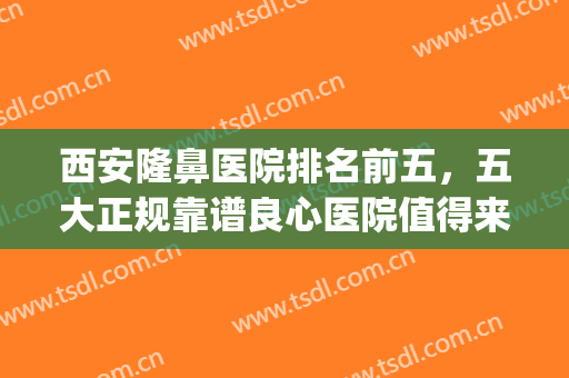 西安隆鼻医院排名前五，五大正规靠谱良心医院值得来！(西安哪个整形医院做鼻子好)