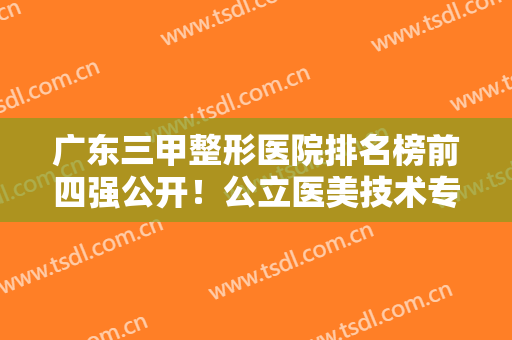 广东三甲整形医院排名榜前四强公开！公立医美技术专业！实力口碑超前
