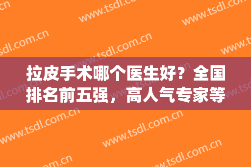 拉皮手术哪个医生好？全国排名前五强，高人气专家等你来选！(中国最好的拉皮手术专家是谁)