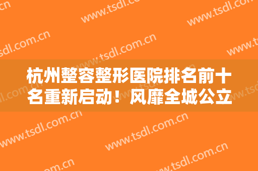 杭州整容整形医院排名前十名重新启动！风靡全城公立前六、私立紧跟！
