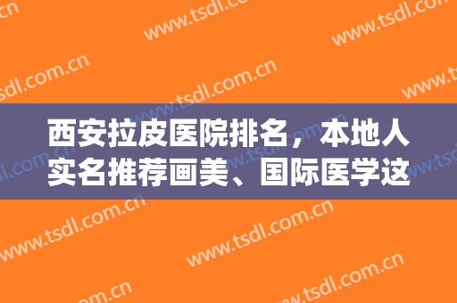 西安拉皮医院排名，本地人实名推荐画美、国际医学这几家！(全国做拉皮医美最好的医生)