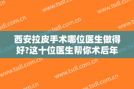 西安拉皮手术哪位医生做得好?这十位医生帮你术后年轻十岁，重返美丽！