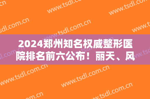 2024郑州知名权威整形医院排名前六公布！丽天、风信子凭实力入围，收藏