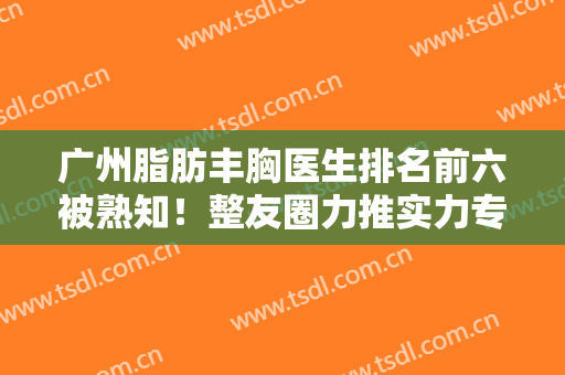 广州脂肪丰胸医生排名前六被熟知！整友圈力推实力专家！价格全新上线~