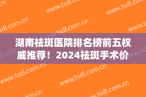 湖南祛斑医院排名榜前五权威推荐！2024祛斑手术价目表在线更新(湖南祛斑三甲医院有哪些)
