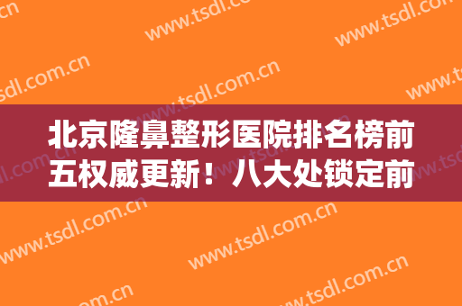 北京隆鼻整形医院排名榜前五权威更新！八大处锁定前三_全新价目表上线