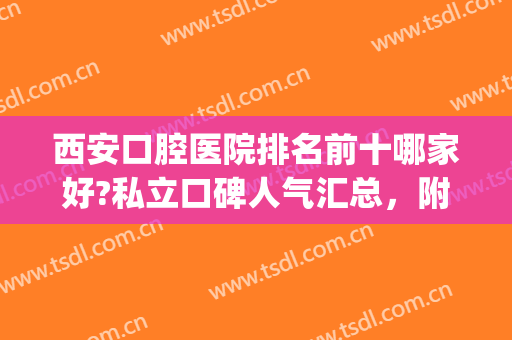 西安口腔医院排名前十哪家好?私立口碑人气汇总，附价格表(西安哪家口腔医院又便宜又好)