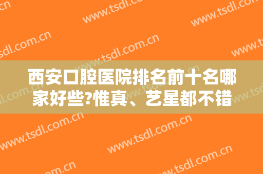 西安口腔医院排名前十名哪家好些?惟真、艺星都不错，价格不贵效果好！