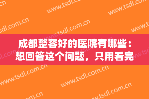 成都整容好的医院有哪些：想回答这个问题，只用看完这份榜单即可！(成都哪家整容医院比较好)