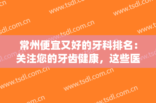 常州便宜又好的牙科排名：关注您的牙齿健康，这些医院是专业的！(常州牙科医院排名第一)