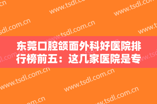 东莞口腔颌面外科好医院排行榜前五：这几家医院是专业的，诚挚推荐给您！