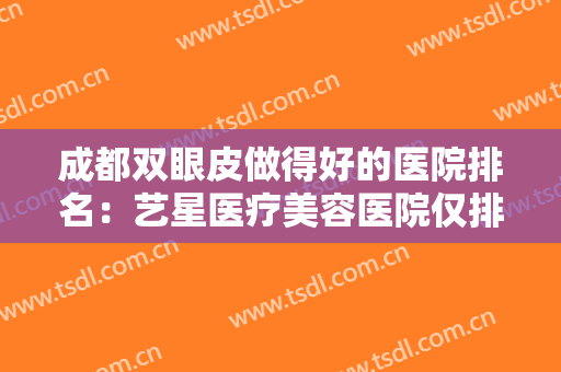 成都双眼皮做得好的医院排名：艺星医疗美容医院仅排第五，其他医院都是哪些？