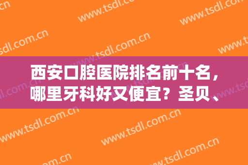 西安口腔医院排名前十名，哪里牙科好又便宜？圣贝、美奥上榜！(西安哪家牙科便宜又好)