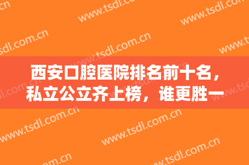 西安口腔医院排名前十名，私立公立齐上榜，谁更胜一筹？(西安好的私立口腔医院)