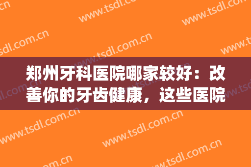 郑州牙科医院哪家较好：改善你的牙齿健康，这些医院可以信赖！(郑州市好的牙科医院)