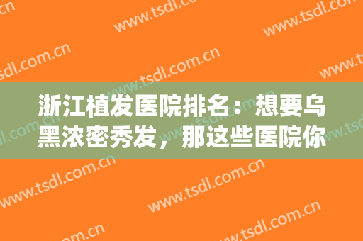 浙江植发医院排名：想要乌黑浓密秀发，那这些医院你不能不知道！(植发比较有名的医院)