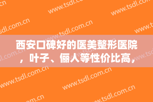 西安口碑好的医美整形医院，叶子、俪人等性价比高，质量好！(西安叶子整形医院正规吗)