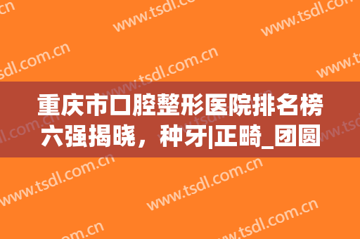 重庆市口腔整形医院排名榜六强揭晓，种牙|正畸_团圆凭实力突围！(重庆牙科整形医院)