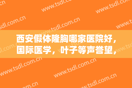 西安假体隆胸哪家医院好，国际医学，叶子等声誉望，技术赞！(西安胸部整形哪个医院好)