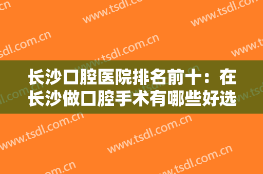 长沙口腔医院排名前十：在长沙做口腔手术有哪些好选择？这份榜单告诉你！