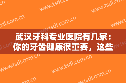 武汉牙科专业医院有几家：你的牙齿健康很重要，这些医院为您保驾护航！