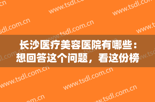 长沙医疗美容医院有哪些：想回答这个问题，看这份榜单就对了！(长沙市好的美容医院)