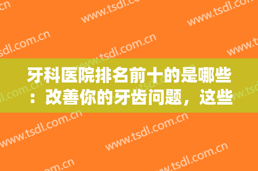 牙科医院排名前十的是哪些：改善你的牙齿问题，这些医院给您助力！(牙齿医院排行)